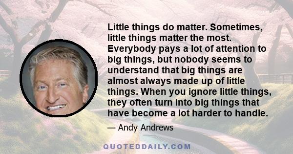 Little things do matter. Sometimes, little things matter the most. Everybody pays a lot of attention to big things, but nobody seems to understand that big things are almost always made up of little things. When you