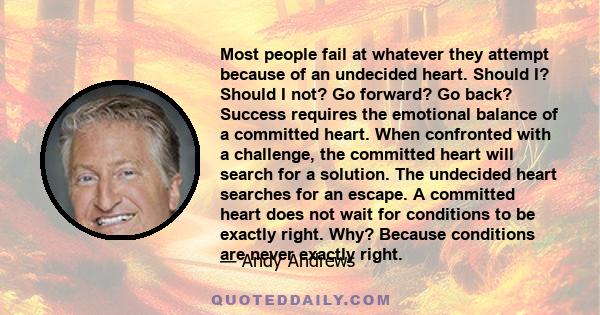 Most people fail at whatever they attempt because of an undecided heart. Should I? Should I not? Go forward? Go back? Success requires the emotional balance of a committed heart. When confronted with a challenge, the