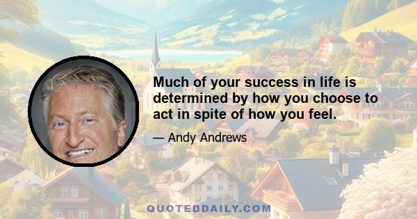 Much of your success in life is determined by how you choose to act in spite of how you feel.