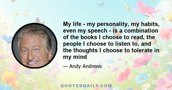 My life - my personality, my habits, even my speech - is a combination of the books I choose to read, the people I choose to listen to, and the thoughts I choose to tolerate in my mind