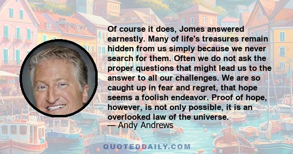 Of course it does, Jomes answered earnestly. Many of life's treasures remain hidden from us simply because we never search for them. Often we do not ask the proper questions that might lead us to the answer to all our