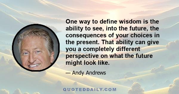 One way to define wisdom is the ability to see, into the future, the consequences of your choices in the present. That ability can give you a completely different perspective on what the future might look like.