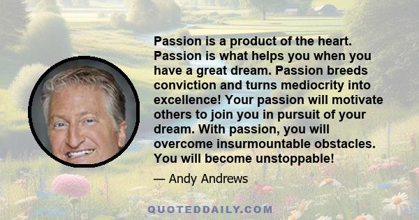 Passion is a product of the heart. Passion is what helps you when you have a great dream. Passion breeds conviction and turns mediocrity into excellence! Your passion will motivate others to join you in pursuit of your