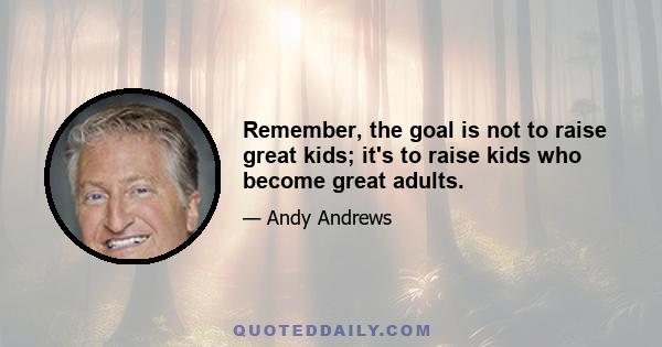 Remember, the goal is not to raise great kids; it's to raise kids who become great adults.