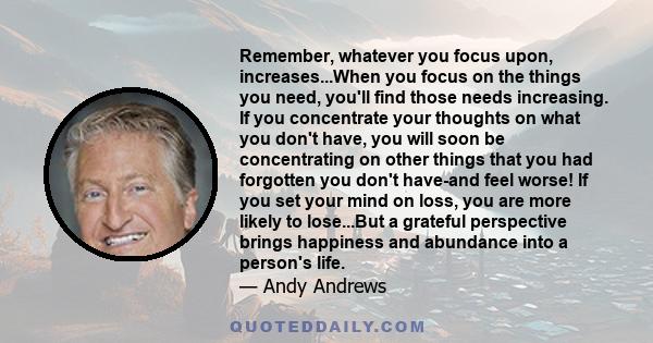 Remember, whatever you focus upon, increases...When you focus on the things you need, you'll find those needs increasing. If you concentrate your thoughts on what you don't have, you will soon be concentrating on other