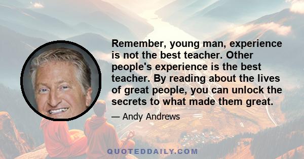 Remember, young man, experience is not the best teacher. Other people's experience is the best teacher. By reading about the lives of great people, you can unlock the secrets to what made them great.