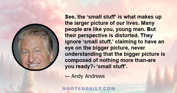 See, the ‘small stuff’ is what makes up the larger picture of our lives. Many people are like you, young man. But their perspective is distorted. They ignore ‘small stuff,’ claiming to have an eye on the bigger picture, 