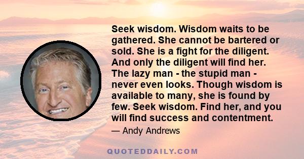 Seek wisdom. Wisdom waits to be gathered. She cannot be bartered or sold. She is a fight for the diligent. And only the diligent will find her. The lazy man - the stupid man - never even looks. Though wisdom is