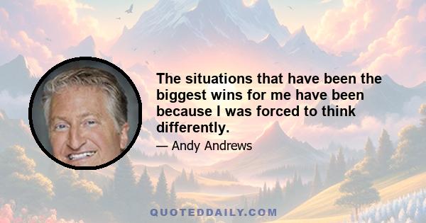 The situations that have been the biggest wins for me have been because I was forced to think differently.