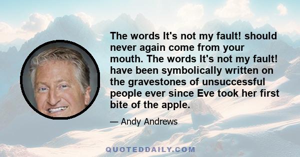 The words It's not my fault! should never again come from your mouth. The words It's not my fault! have been symbolically written on the gravestones of unsuccessful people ever since Eve took her first bite of the apple.