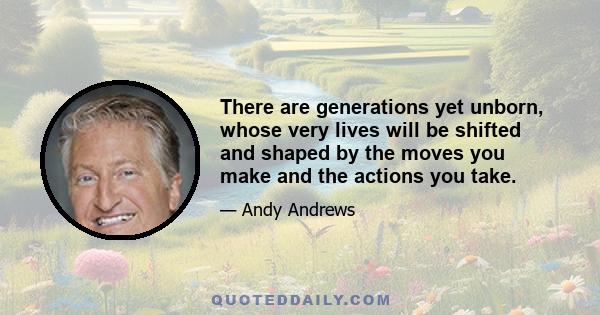 There are generations yet unborn, whose very lives will be shifted and shaped by the moves you make and the actions you take.