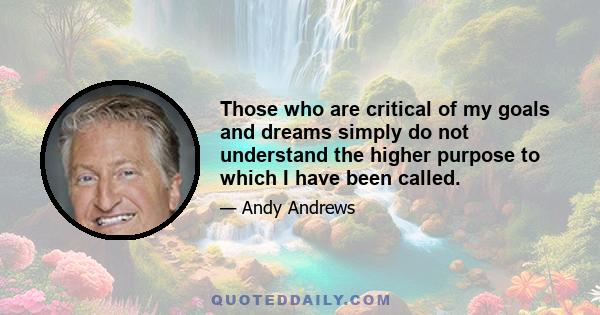 Those who are critical of my goals and dreams simply do not understand the higher purpose to which I have been called.