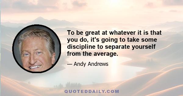 To be great at whatever it is that you do, it's going to take some discipline to separate yourself from the average.