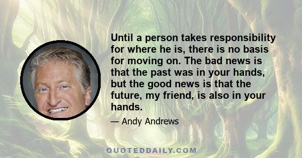 Until a person takes responsibility for where he is, there is no basis for moving on. The bad news is that the past was in your hands, but the good news is that the future, my friend, is also in your hands.