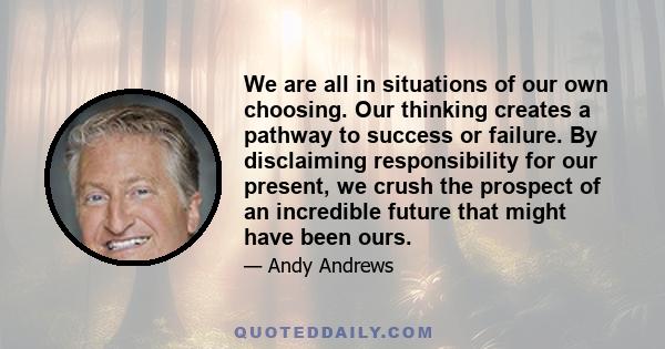 We are all in situations of our own choosing. Our thinking creates a pathway to success or failure. By disclaiming responsibility for our present, we crush the prospect of an incredible future that might have been ours.