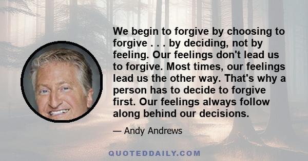 We begin to forgive by choosing to forgive . . . by deciding, not by feeling. Our feelings don't lead us to forgive. Most times, our feelings lead us the other way. That's why a person has to decide to forgive first.