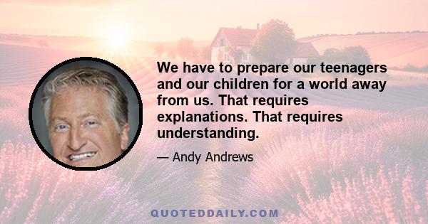 We have to prepare our teenagers and our children for a world away from us. That requires explanations. That requires understanding.