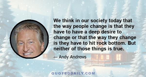 We think in our society today that the way people change is that they have to have a deep desire to change or that the way they change is they have to hit rock bottom. But neither of those things is true.