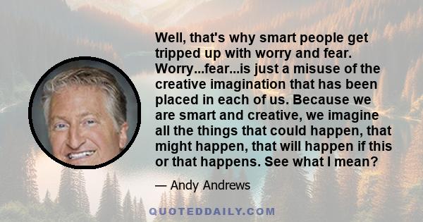 Well, that's why smart people get tripped up with worry and fear. Worry...fear...is just a misuse of the creative imagination that has been placed in each of us. Because we are smart and creative, we imagine all the