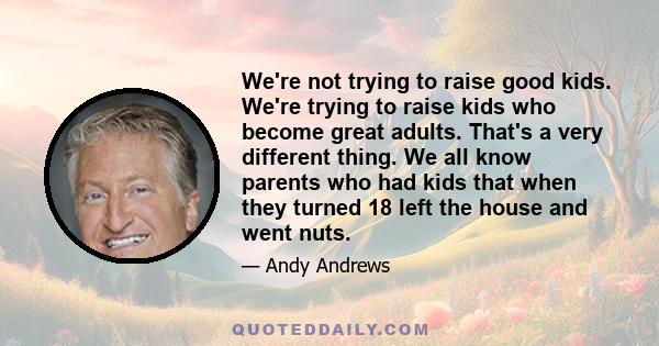 We're not trying to raise good kids. We're trying to raise kids who become great adults. That's a very different thing. We all know parents who had kids that when they turned 18 left the house and went nuts.