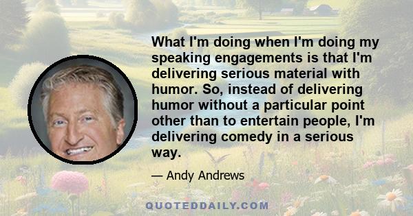 What I'm doing when I'm doing my speaking engagements is that I'm delivering serious material with humor. So, instead of delivering humor without a particular point other than to entertain people, I'm delivering comedy