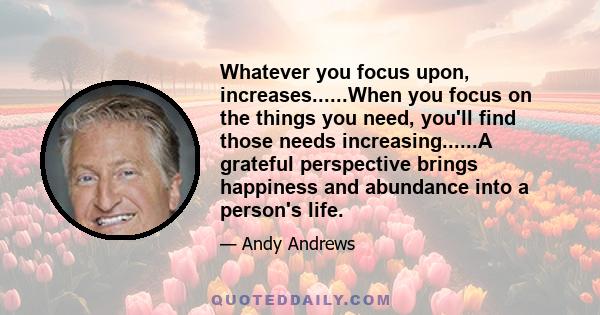 Whatever you focus upon, increases......When you focus on the things you need, you'll find those needs increasing......A grateful perspective brings happiness and abundance into a person's life.