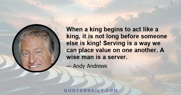 When a king begins to act like a king, it is not long before someone else is king! Serving is a way we can place value on one another. A wise man is a server.