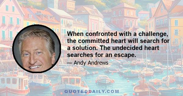 When confronted with a challenge, the committed heart will search for a solution. The undecided heart searches for an escape.