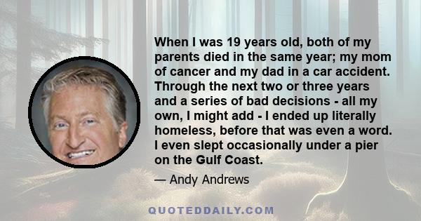 When I was 19 years old, both of my parents died in the same year; my mom of cancer and my dad in a car accident. Through the next two or three years and a series of bad decisions - all my own, I might add - I ended up