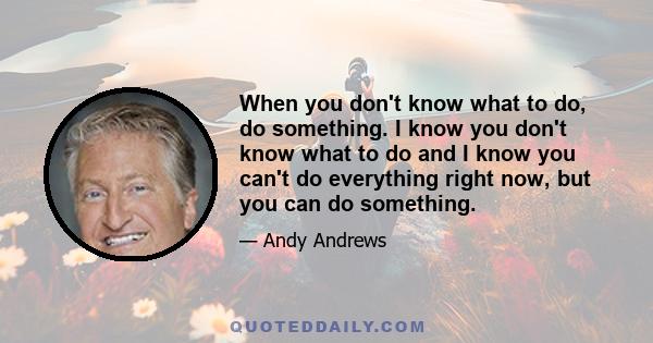 When you don't know what to do, do something. I know you don't know what to do and I know you can't do everything right now, but you can do something.