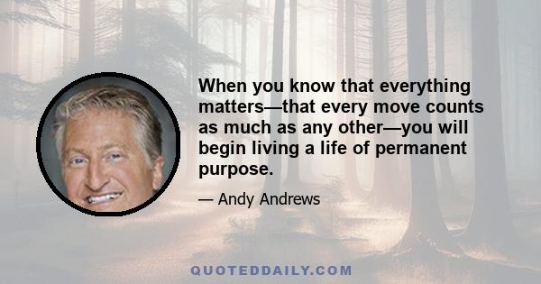 When you know that everything matters—that every move counts as much as any other—you will begin living a life of permanent purpose.