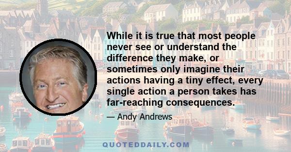 While it is true that most people never see or understand the difference they make, or sometimes only imagine their actions having a tiny effect, every single action a person takes has far-reaching consequences.