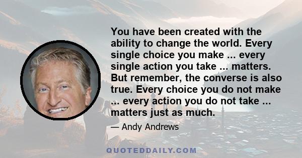 You have been created with the ability to change the world. Every single choice you make ... every single action you take ... matters. But remember, the converse is also true. Every choice you do not make ... every