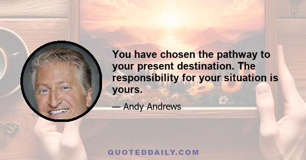 You have chosen the pathway to your present destination. The responsibility for your situation is yours.