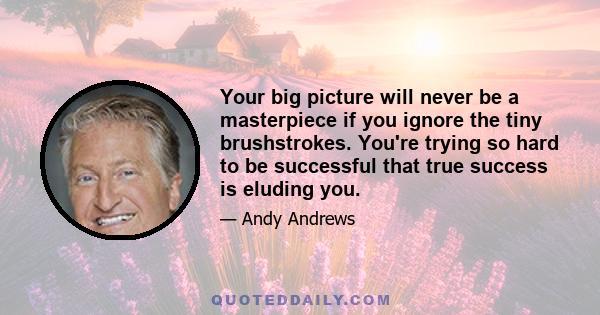 Your big picture will never be a masterpiece if you ignore the tiny brushstrokes. You're trying so hard to be successful that true success is eluding you.