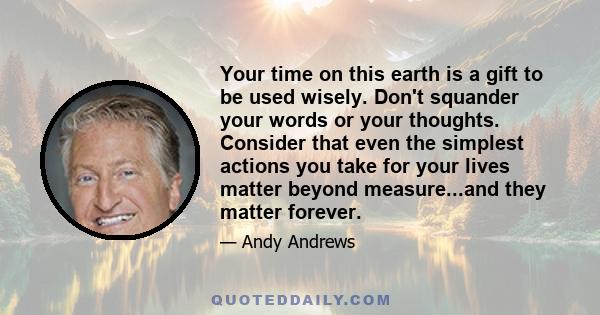 Your time on this earth is a gift to be used wisely. Don't squander your words or your thoughts. Consider that even the simplest actions you take for your lives matter beyond measure...and they matter forever.