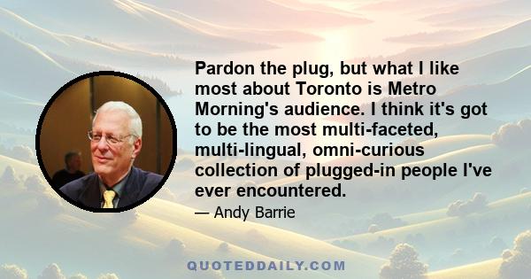 Pardon the plug, but what I like most about Toronto is Metro Morning's audience. I think it's got to be the most multi-faceted, multi-lingual, omni-curious collection of plugged-in people I've ever encountered.