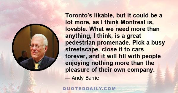 Toronto's likable, but it could be a lot more, as I think Montreal is, lovable. What we need more than anything, I think, is a great pedestrian promenade. Pick a busy streetscape, close it to cars forever, and it will