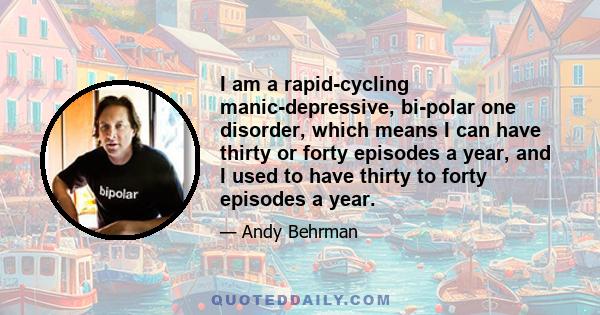 I am a rapid-cycling manic-depressive, bi-polar one disorder, which means I can have thirty or forty episodes a year, and I used to have thirty to forty episodes a year.