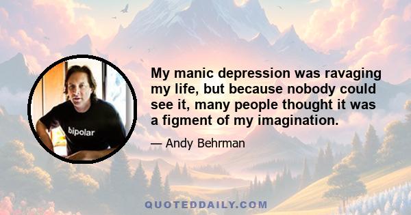 My manic depression was ravaging my life, but because nobody could see it, many people thought it was a figment of my imagination.