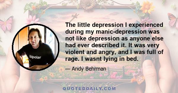 The little depression I experienced during my manic-depression was not like depression as anyone else had ever described it. It was very violent and angry, and I was full of rage. I wasnt lying in bed.