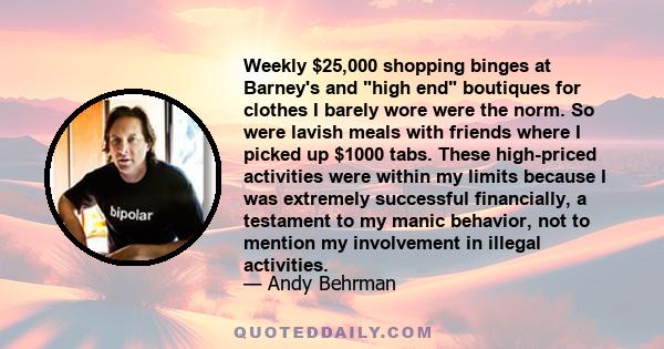 Weekly $25,000 shopping binges at Barney's and high end boutiques for clothes I barely wore were the norm. So were lavish meals with friends where I picked up $1000 tabs. These high-priced activities were within my