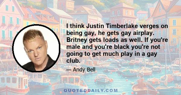 I think Justin Timberlake verges on being gay, he gets gay airplay. Britney gets loads as well. If you're male and you're black you're not going to get much play in a gay club.