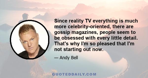 Since reality TV everything is much more celebrity-oriented, there are gossip magazines, people seem to be obsessed with every little detail. That's why I'm so pleased that I'm not starting out now.