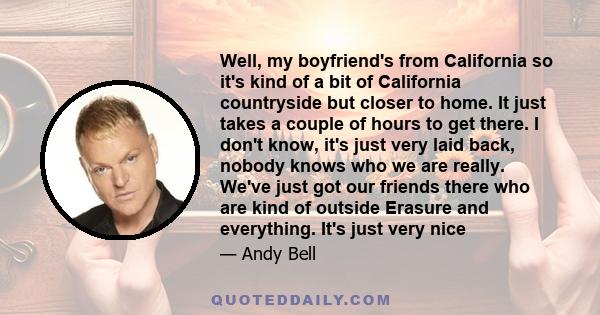 Well, my boyfriend's from California so it's kind of a bit of California countryside but closer to home. It just takes a couple of hours to get there. I don't know, it's just very laid back, nobody knows who we are