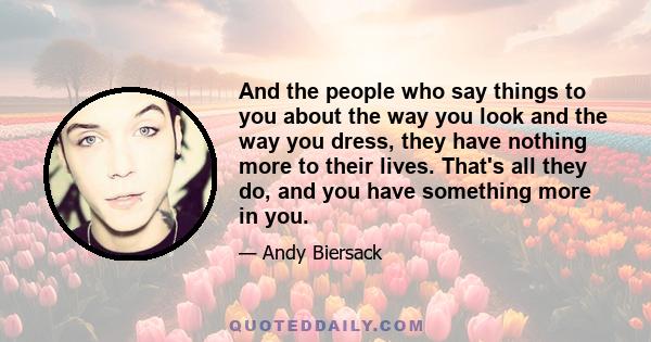 And the people who say things to you about the way you look and the way you dress, they have nothing more to their lives. That's all they do, and you have something more in you.