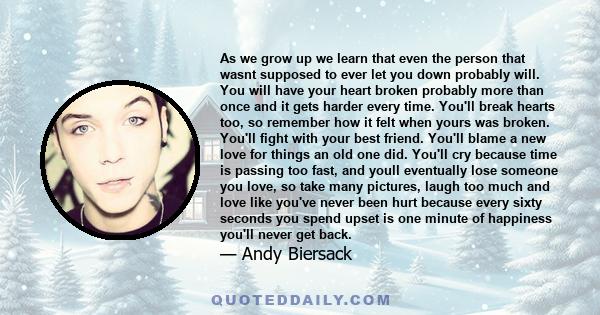 As we grow up we learn that even the person that wasnt supposed to ever let you down probably will. You will have your heart broken probably more than once and it gets harder every time. You'll break hearts too, so