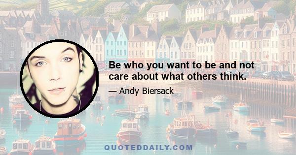 Be who you want to be and not care about what others think.