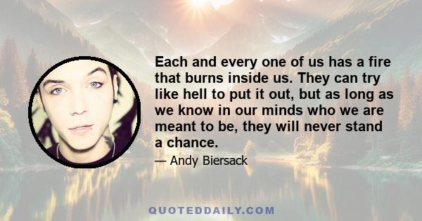 Each and every one of us has a fire that burns inside us. They can try like hell to put it out, but as long as we know in our minds who we are meant to be, they will never stand a chance.