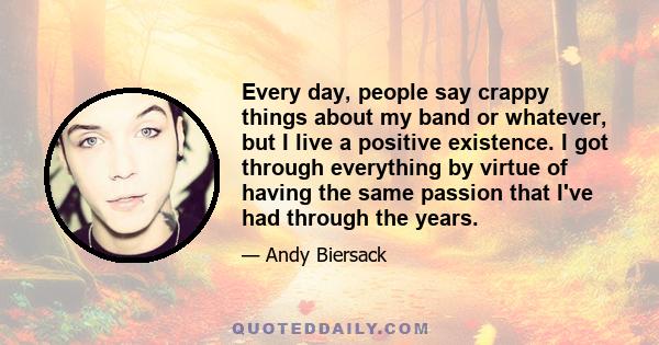 Every day, people say crappy things about my band or whatever, but I live a positive existence. I got through everything by virtue of having the same passion that I've had through the years.